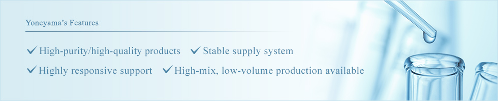 Yoneyama’s Features High-purity/high-quality products Stable supply system Highly responsive support High-mix, low-volume production available