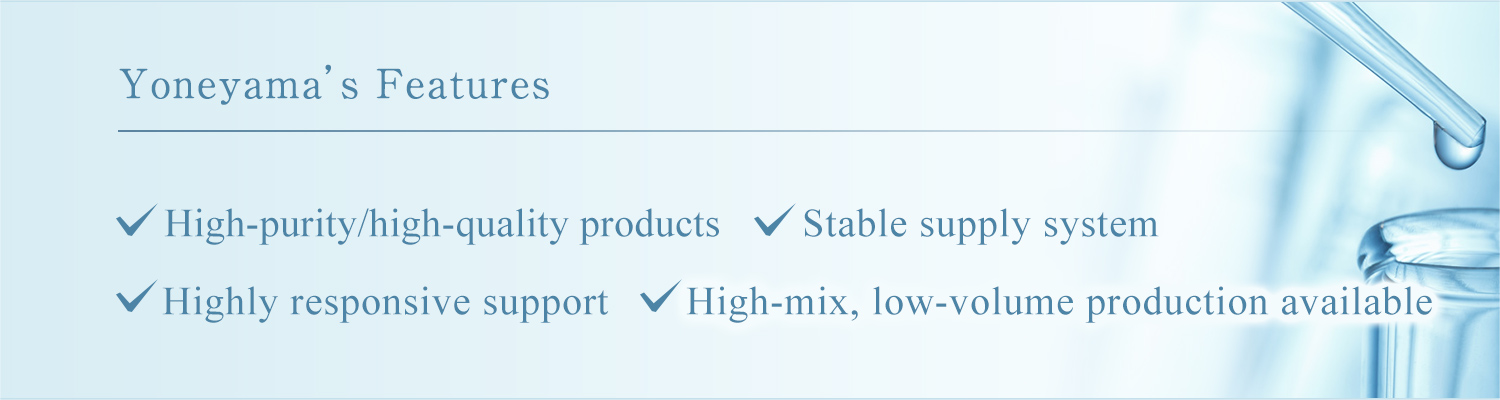 Yoneyama’s Features High-purity/high-quality products Stable supply system Highly responsive support High-mix, low-volume production available