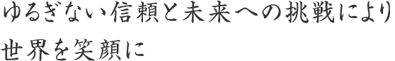 ゆるぎない信頼と未来への挑戦により世界を笑顔に